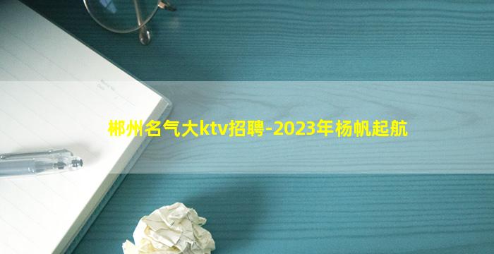 郴州名气大ktv招聘-2023年杨帆起航